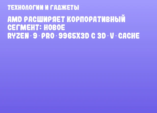 AMD расширяет корпоративный сегмент: новое Ryzen 9 PRO 9965X3D с 3D V‑Cache