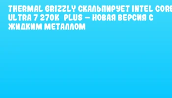 Thermal Grizzly скальпирует Intel Core Ultra 7 270K&nbsp;Plus &ndash; новая версия с жидким металлом