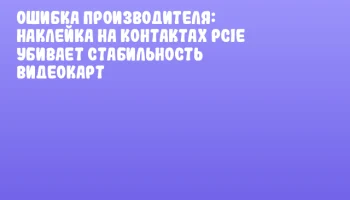 Ошибка производителя: наклейка на контактах PCIe убивает стабильность видеокарт