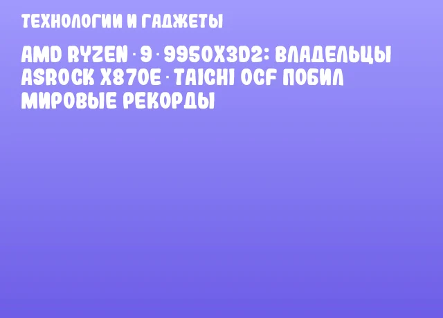 AMD Ryzen 9 9950X3D2: владельцы ASRock X870E Taichi OCF побил мировые рекорды