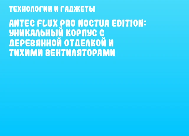 Antec Flux Pro Noctua Edition: уникальный корпус с деревянной отделкой и тихими вентиляторами