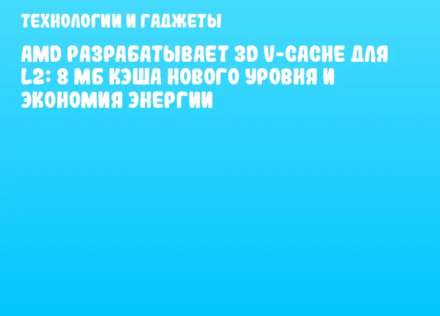 AMD разрабатывает 3D V-Cache для L2: 8 МБ кэша нового уровня и экономия энергии