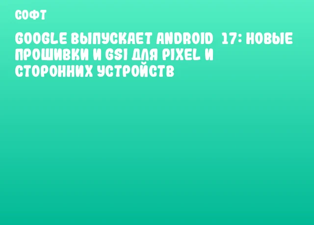 Google выпускает Android&nbsp;17: новые прошивки и GSI для Pixel и сторонних устройств