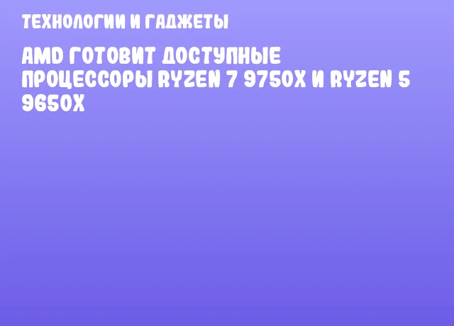 AMD готовит доступные процессоры Ryzen 7 9750X и Ryzen 5 9650X