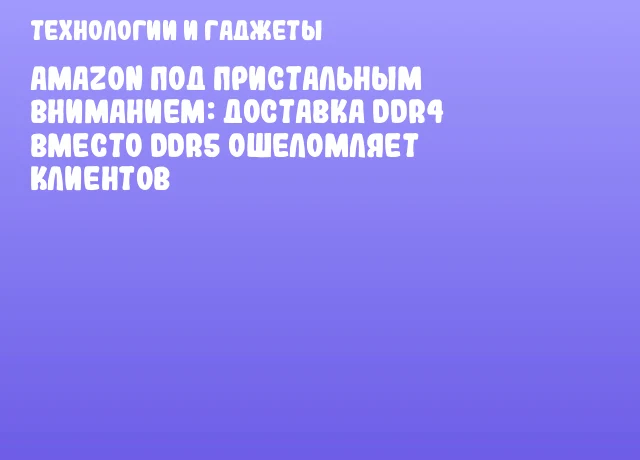 Amazon под пристальным вниманием: доставка DDR4 вместо DDR5 ошеломляет клиентов