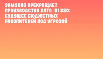 Samsung прекращает производство SATA‑III SSD: будущее бюджетных накопителей под угрозой