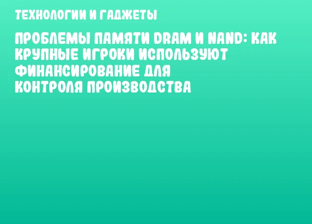 Проблемы памяти DRAM и NAND: как крупные игроки используют финансирование для контроля производства