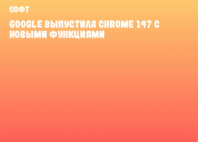 Google выпустила Chrome 147 с новыми функциями