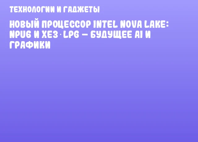 Новый процессор Intel Nova Lake: NPU6 и Xe3‑LPG – будущее AI и графики