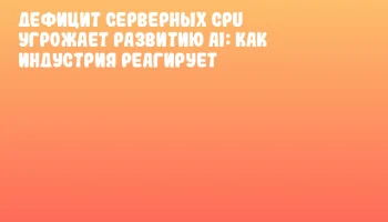 Дефицит серверных CPU угрожает развитию AI: как индустрия реагирует