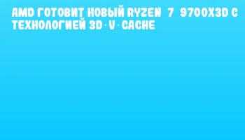 AMD готовит новый Ryzen 7 9700X3D с технологией 3D V‑Cache