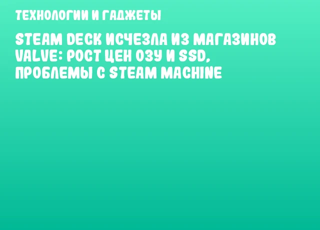 Steam Deck исчезла из магазинов Valve: рост цен ОЗУ и SSD, проблемы с Steam Machine