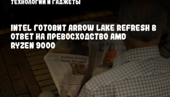Intel готовит Arrow Lake Refresh в ответ на превосходство AMD Ryzen 9000