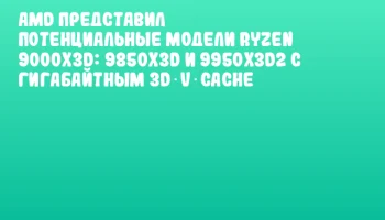 AMD представил потенциальные модели Ryzen 9000X3D: 9850X3D и 9950X3D2 с гигабайтным 3D V‑Cache