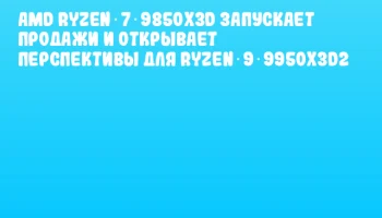 AMD Ryzen 7 9850X3D запускает продажи и открывает перспективы для Ryzen 9 9950X3D2