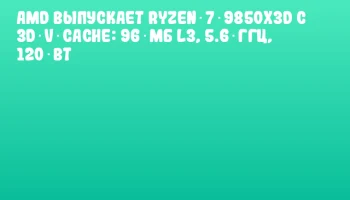 AMD выпускает Ryzen 7 9850X3D с 3D V‑Cache: 96 МБ L3, 5.6 ГГц, 120 Вт