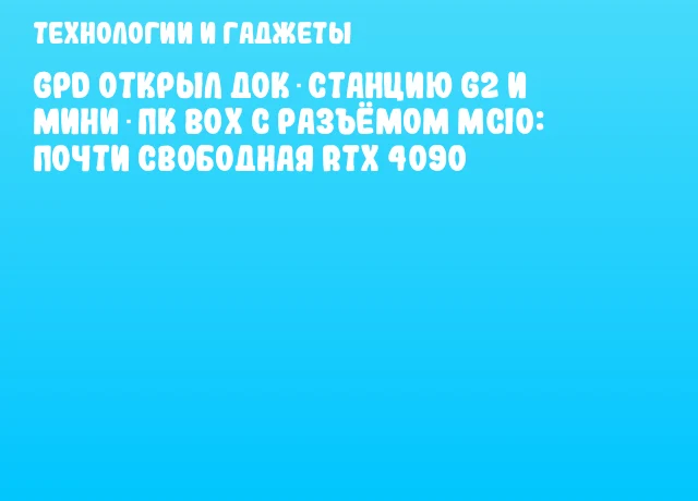 GPD открыл док‑станцию G2 и мини‑ПК BOX с разъёмом MCIO: почти свободная RTX 4090
