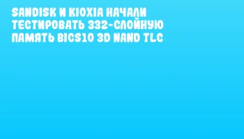 Sandisk и KIOXIA начали тестировать 332-слойную память BiCS10 3D NAND TLC