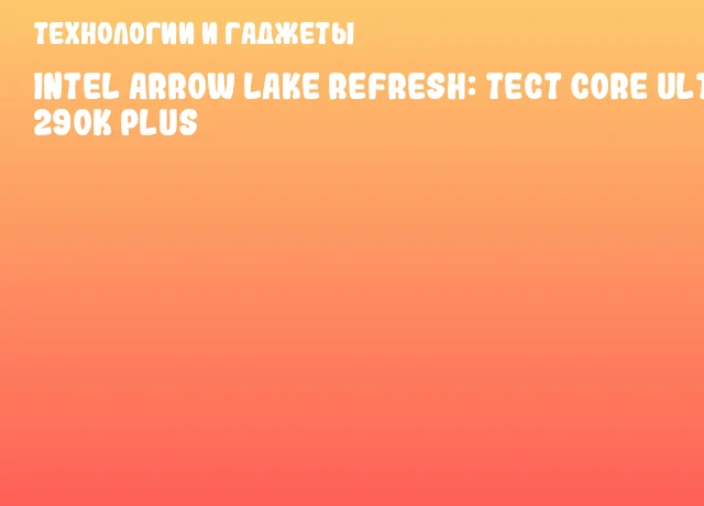 Intel Arrow Lake Refresh: тест Core Ultra 9 290K Plus
