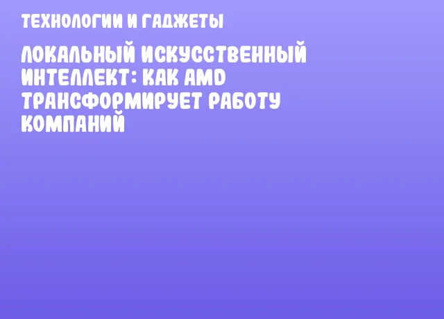Локальный искусственный интеллект: как AMD трансформирует работу компаний