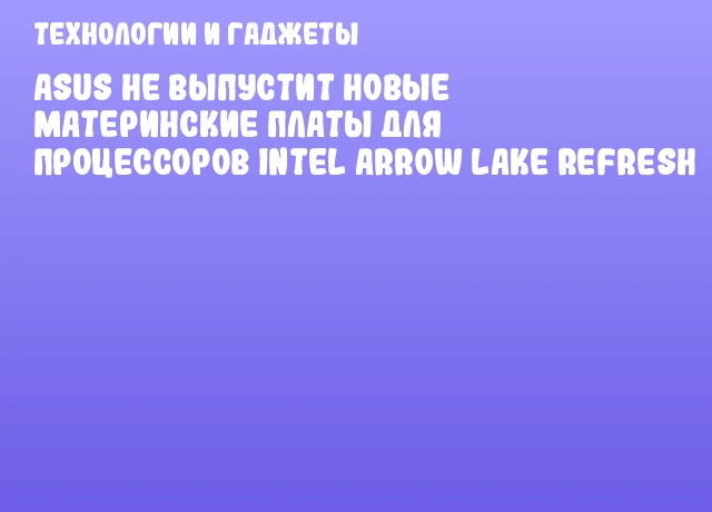 ASUS не выпустит новые материнские платы для процессоров Intel Arrow Lake Refresh