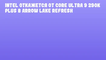 Intel откажется от Core Ultra 9 290K Plus в Arrow Lake Refresh