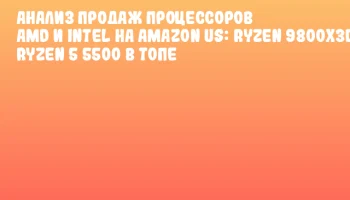 Анализ продаж процессоров AMD и Intel на Amazon US: Ryzen 9800X3D и Ryzen 5 5500 в топе