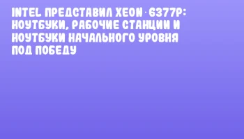 Intel представил Xeon 6377P: ноутбуки, рабочие станции и ноутбуки начального уровня под победу