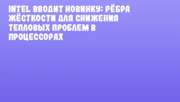 Intel вводит новинку: рёбра жёсткости для снижения тепловых проблем в процессорах