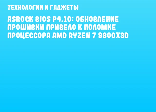 ASRock BIOS P4.10: Обновление прошивки привело к поломке процессора AMD Ryzen 7 9800X3D