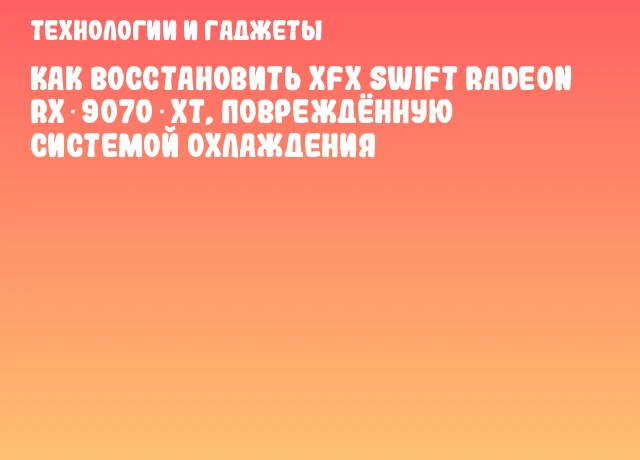 Как восстановить XFX Swift Radeon RX 9070 XT, повреждённую системой охлаждения
