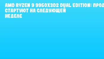 AMD Ryzen 9 9950X3D2 Dual Edition: продажи стартуют на следующей неделе