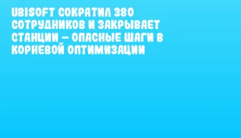 Ubisoft сократил 380 сотрудников и закрывает станции &ndash; опасные шаги в корневой оптимизации