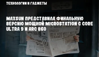 MAXSUN представила финальную версию мощной MicroStation с Core Ultra 9 и Arc B60