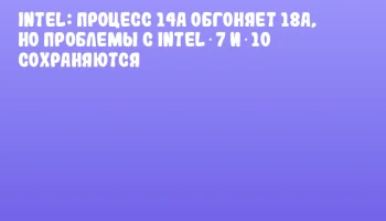 Intel: процесс 14A обгоняет 18A, но проблемы с Intel 7 и 10 сохраняются