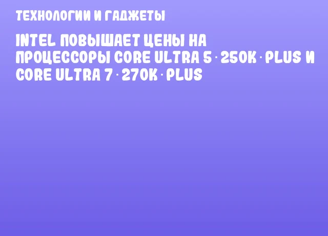 Intel повышает цены на процессоры Core Ultra 5 250K Plus и Core Ultra 7 270K Plus