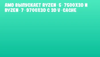 AMD выпускает Ryzen 5 7500X3D и Ryzen 7 9700X3D с 3D V‑Cache