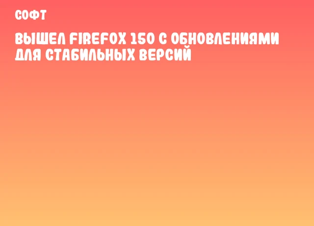 Вышел Firefox 150 с обновлениями для стабильных версий