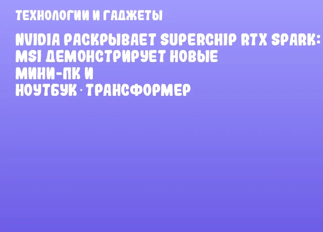 NVIDIA раскрывает Superchip RTX Spark: MSI демонстрирует новые мини-ПК и ноутбук‑трансформер