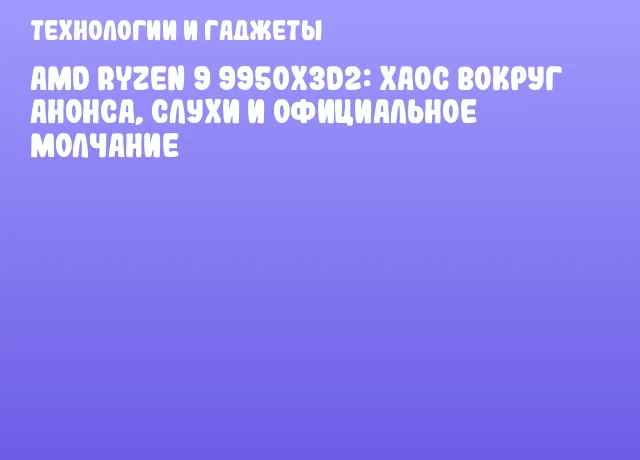 AMD Ryzen 9 9950X3D2: Хаос вокруг анонса, слухи и официальное молчание