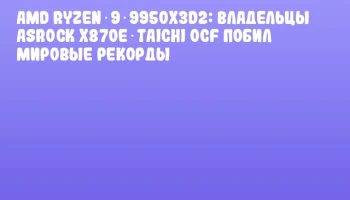 AMD Ryzen 9 9950X3D2: владельцы ASRock X870E Taichi OCF побил мировые рекорды