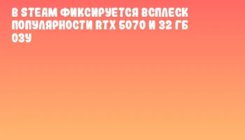 В Steam фиксируется всплеск популярности RTX 5070 и 32 ГБ ОЗУ