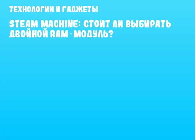 Steam Machine: стоит ли выбирать двойной RAM‑модуль? Steam Machine: стоит ли выбирать двойной RAM‑модуль?