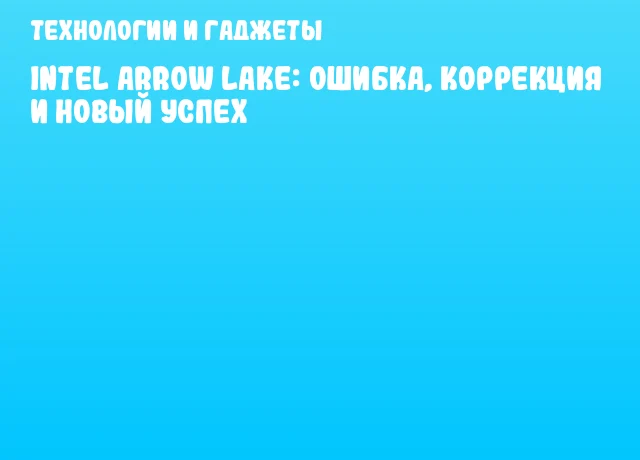 Intel Arrow Lake: Ошибка, Коррекция и Новый Успех