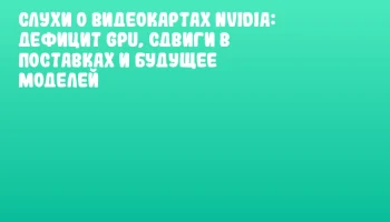 Слухи о видеокартах NVIDIA: дефицит GPU, сдвиги в поставках и будущее моделей