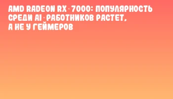 AMD Radeon RX 7000: популярность среди AI‑работников растет, а не у геймеров