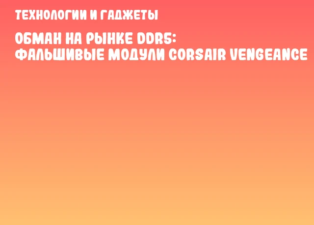 Обман на рынке DDR5: фальшивые модули Corsair Vengeance