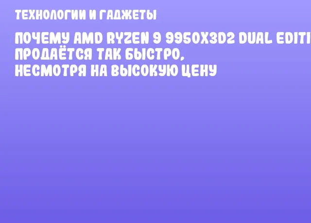 Почему AMD Ryzen 9 9950X3D2 Dual Edition продаётся так быстро, несмотря на высокую цену