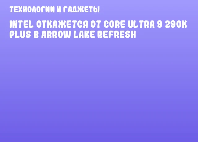 Intel откажется от Core Ultra 9 290K Plus в Arrow Lake Refresh