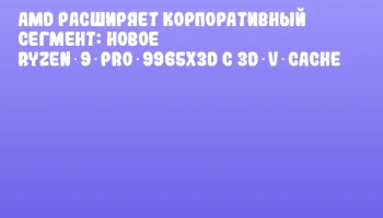 AMD расширяет корпоративный сегмент: новое Ryzen 9 PRO 9965X3D с 3D V‑Cache